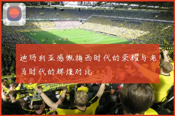 迪玛利亚感慨梅西时代的荣耀与老马时代的辉煌对比