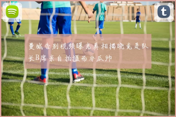 曼城告别视频曝光真相揭晓竟是队长B席亲自拍摄而非瓜帅