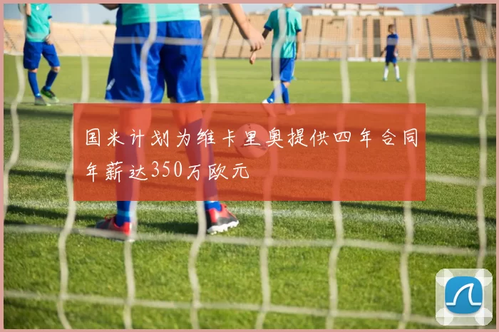 国米计划为维卡里奥提供四年合同年薪达350万欧元