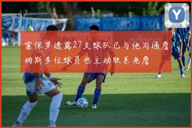 富保罗透露27支球队已与他沟通詹姆斯多位球员也主动联系老詹