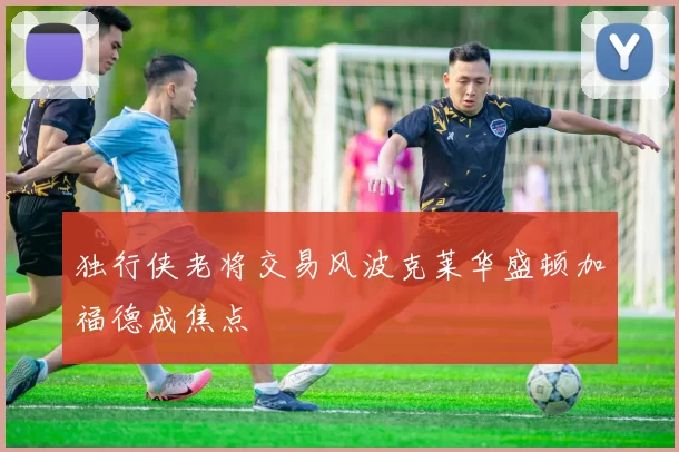 独行侠老将交易风波克莱华盛顿加福德成焦点