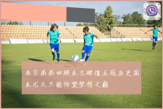 老贝弟弟回顾米兰辉煌五冠历史国米尤文只能仰望梦想之巅