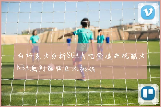 白巧克力分析SGA与哈登造犯规能力NBA裁判面临巨大挑战