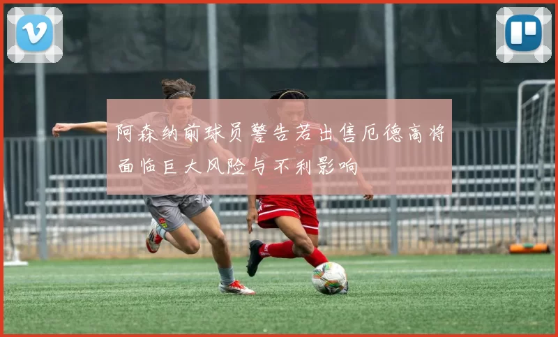 阿森纳前球员警告若出售厄德高将面临巨大风险与不利影响