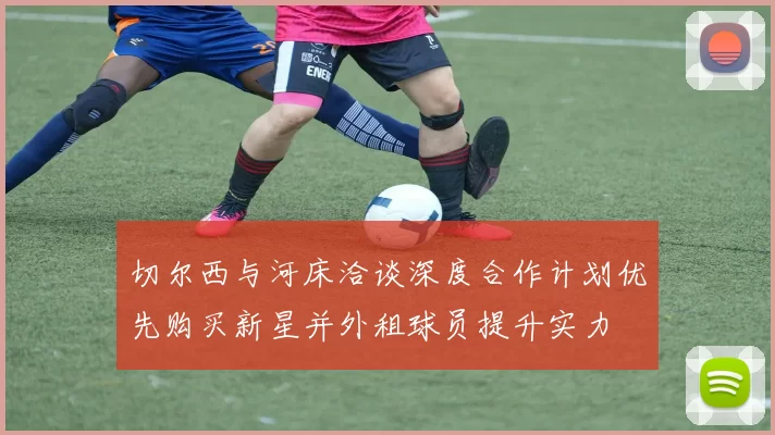 切尔西与河床洽谈深度合作计划优先购买新星并外租球员提升实力