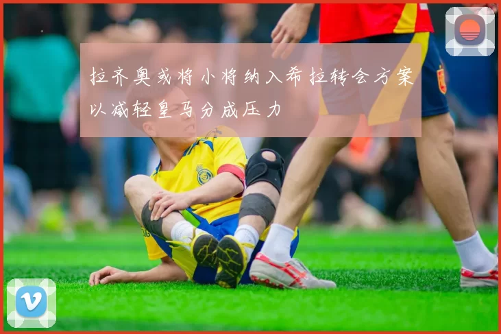 拉齐奥或将小将纳入希拉转会方案以减轻皇马分成压力