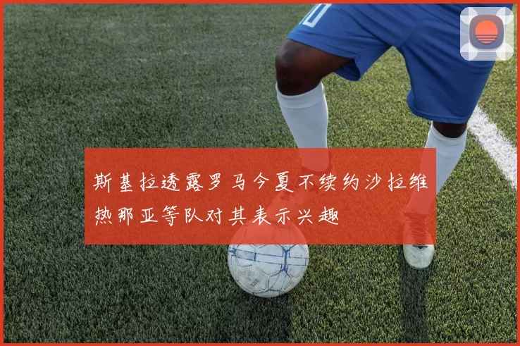斯基拉透露罗马今夏不续约沙拉维热那亚等队对其表示兴趣