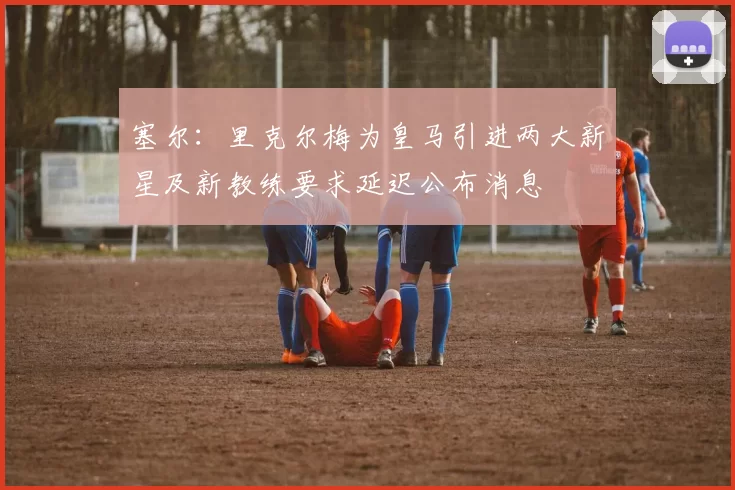 塞尔：里克尔梅为皇马引进两大新星及新教练要求延迟公布消息