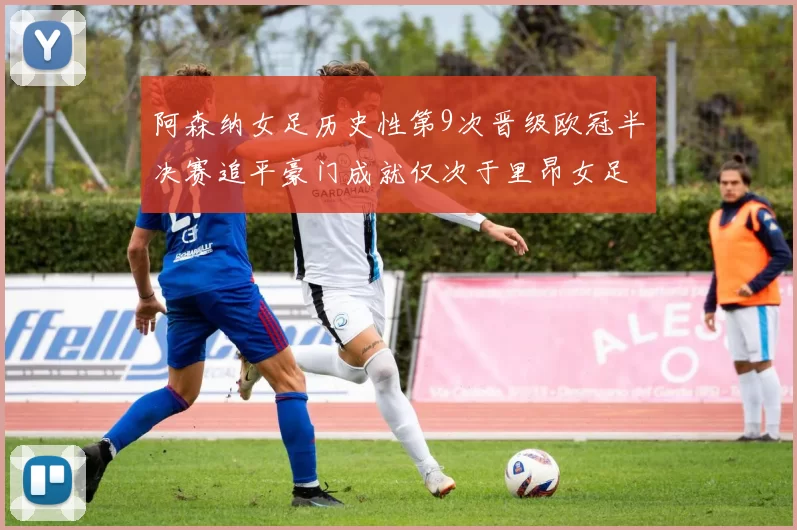 阿森纳女足历史性第9次晋级欧冠半决赛追平豪门成就仅次于里昂女足