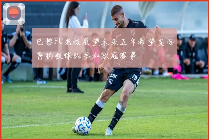 巴黎FC老板展望未来五年希望克洛普执教球队参加欧冠赛事