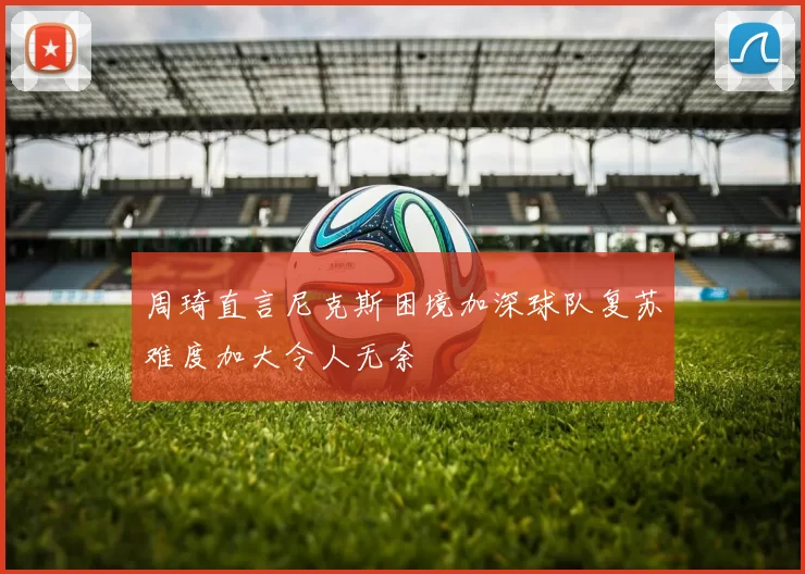 周琦直言尼克斯困境加深球队复苏难度加大令人无奈