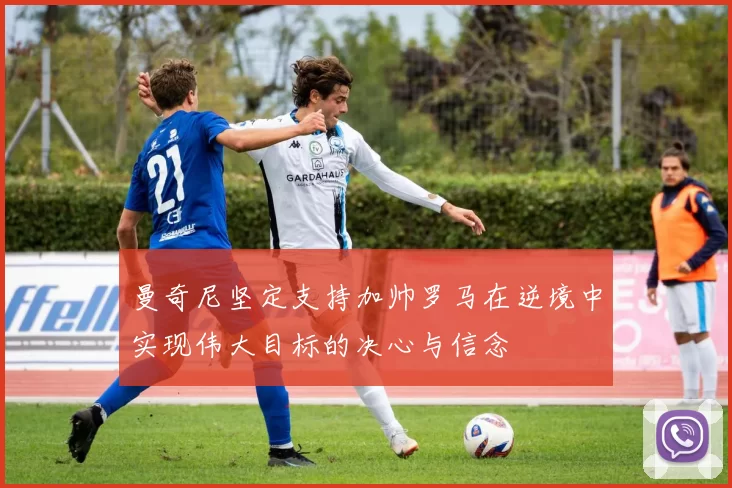曼奇尼坚定支持加帅罗马在逆境中实现伟大目标的决心与信念