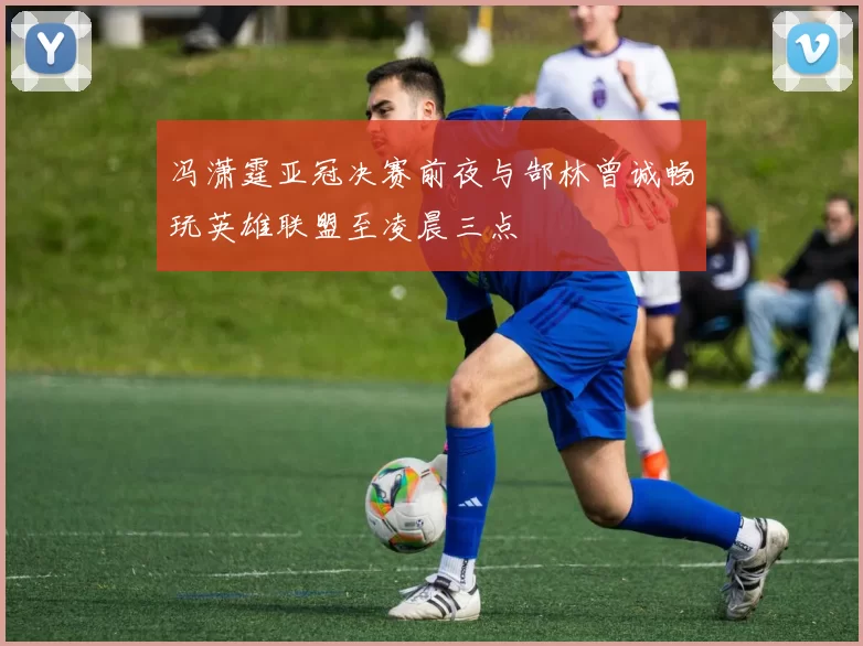 冯潇霆亚冠决赛前夜与郜林曾诚畅玩英雄联盟至凌晨三点