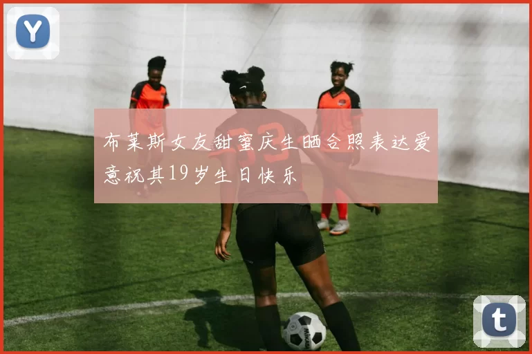 布莱斯女友甜蜜庆生晒合照表达爱意祝其19岁生日快乐