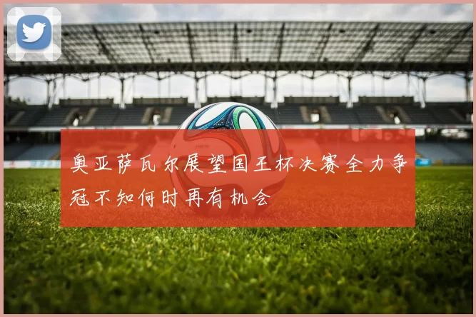 奥亚萨瓦尔展望国王杯决赛全力争冠不知何时再有机会