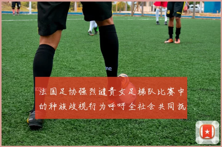 法国足协强烈谴责女足梯队比赛中的种族歧视行为呼吁全社会共同抵制