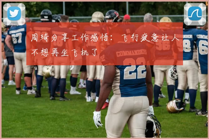 周琦分享工作感悟：飞行疲惫让人不想再坐飞机了