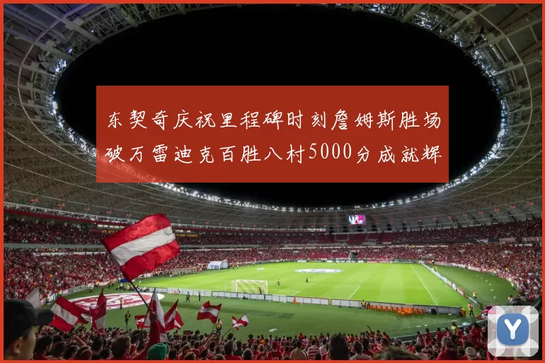 东契奇庆祝里程碑时刻詹姆斯胜场破万雷迪克百胜八村5000分成就辉煌