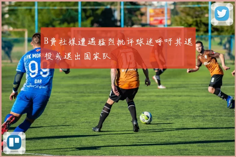 B费社媒遭遇猛烈批评球迷呼吁其退役或退出国家队