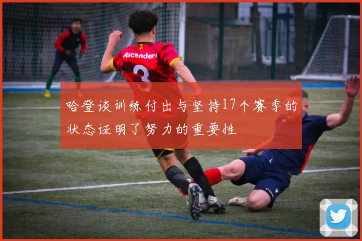 哈登谈训练付出与坚持17个赛季的状态证明了努力的重要性