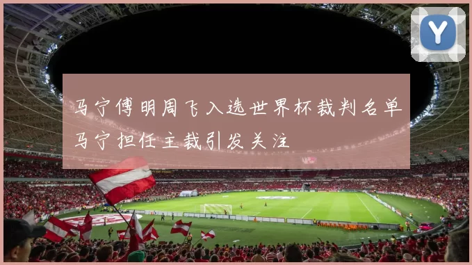 马宁傅明周飞入选世界杯裁判名单马宁担任主裁引发关注