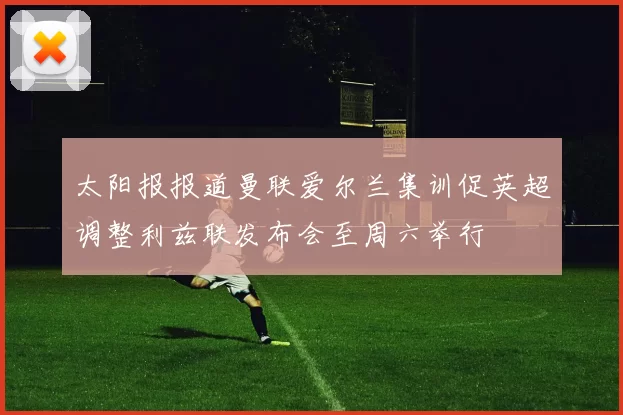 太阳报报道曼联爱尔兰集训促英超调整利兹联发布会至周六举行